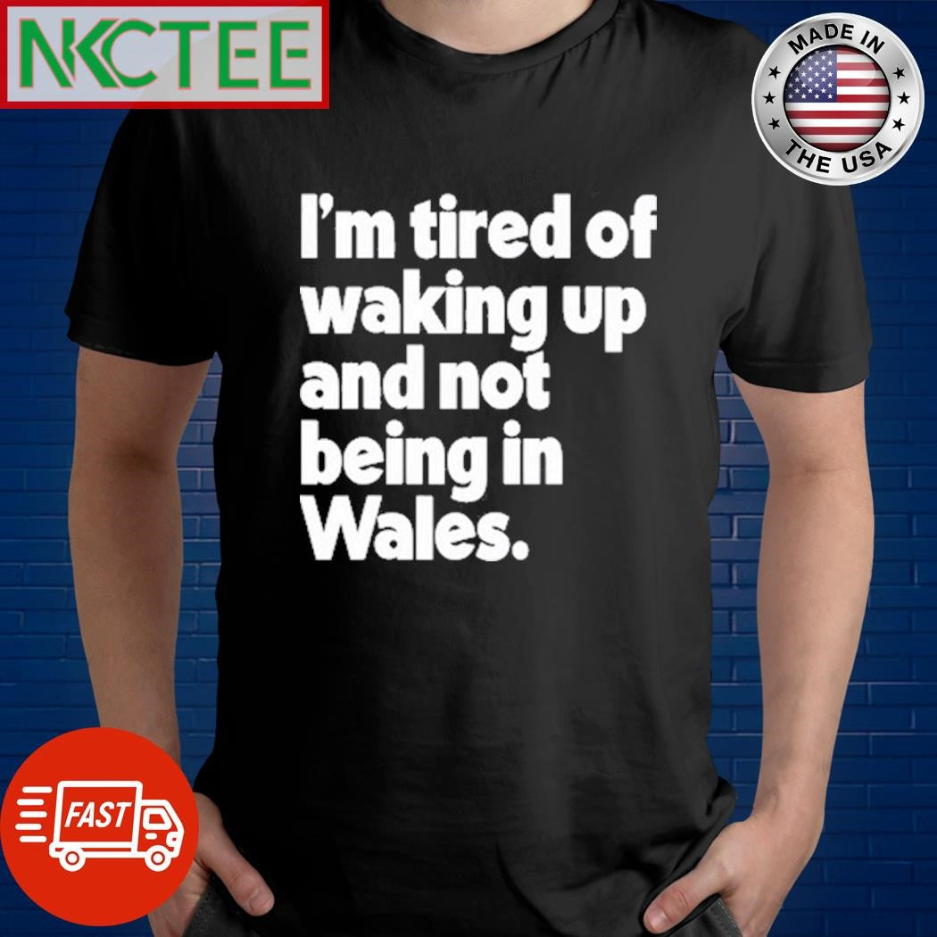 Best Whatintheworld Wales I’m Tired Of Waking Up And Not Being In Wales Shirt