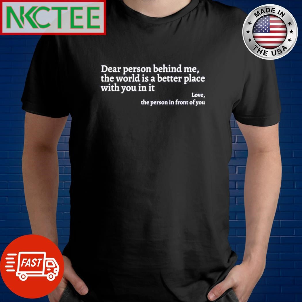 Dear person behind me the world is a better place with you in it Love the person in front of you shirt