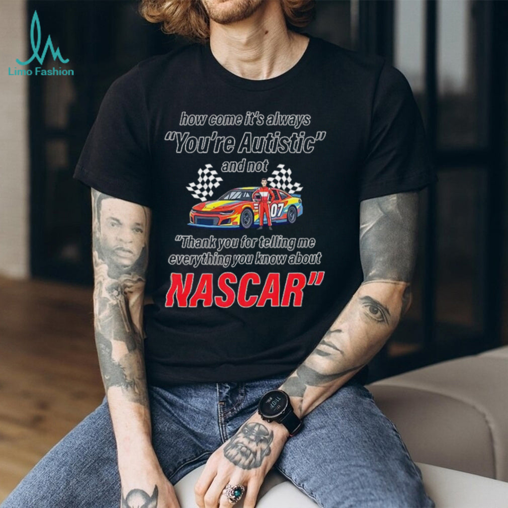 How come its always you’re autistic everything you know about Nascar shirt