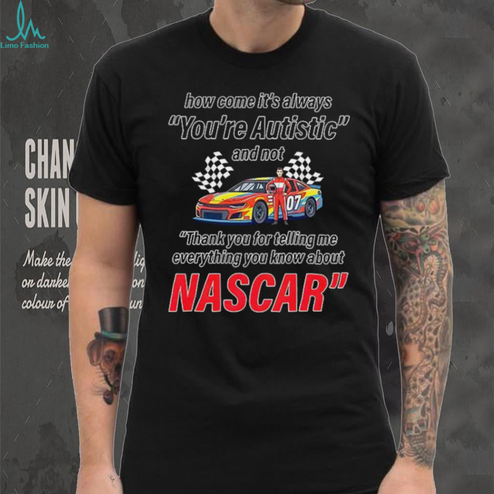 How come its always you’re autistic everything you know about Nascar shirt