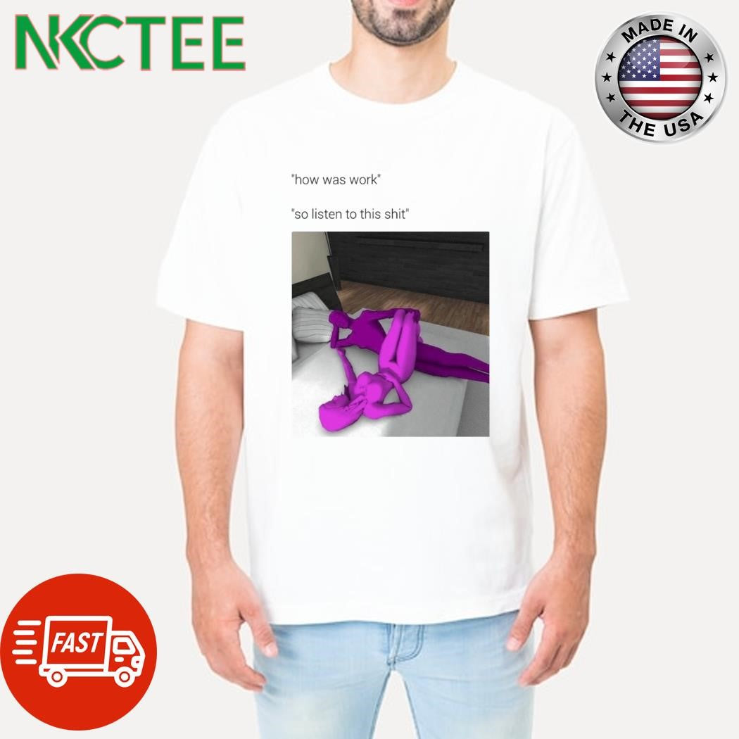 How has work so listen to this shit sex shirt