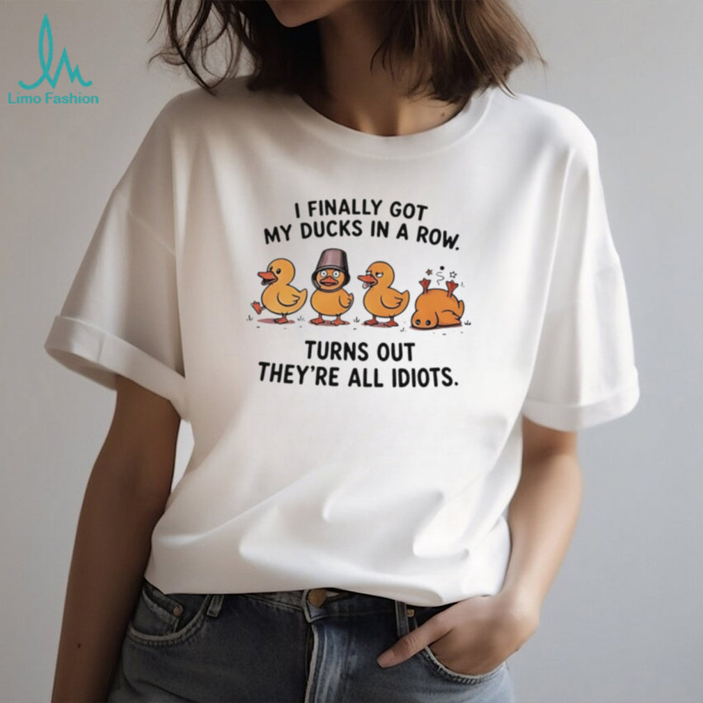 I finally got my ducks in a row turns out they’re all idiots shirt