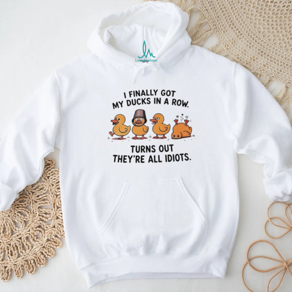 I finally got my ducks in a row turns out they’re all idiots shirt