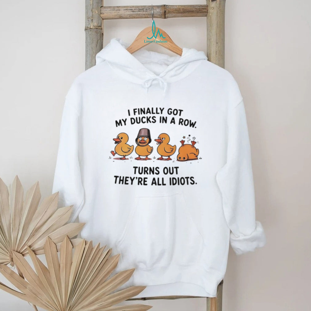 I finally got my ducks in a row turns out they’re all idiots shirt