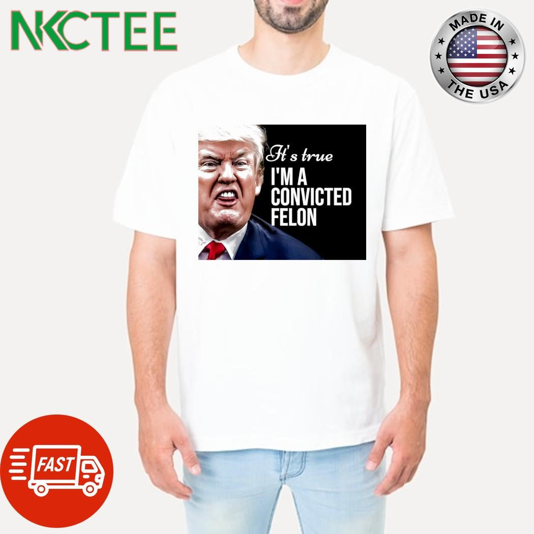 It’s true I’m a convicted felon Donald Trump shirt