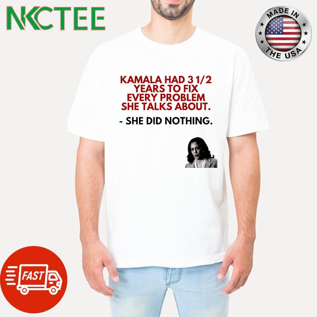 Kamala Harris had 3 and half year to fix every problem she talks about she did nothing shirt