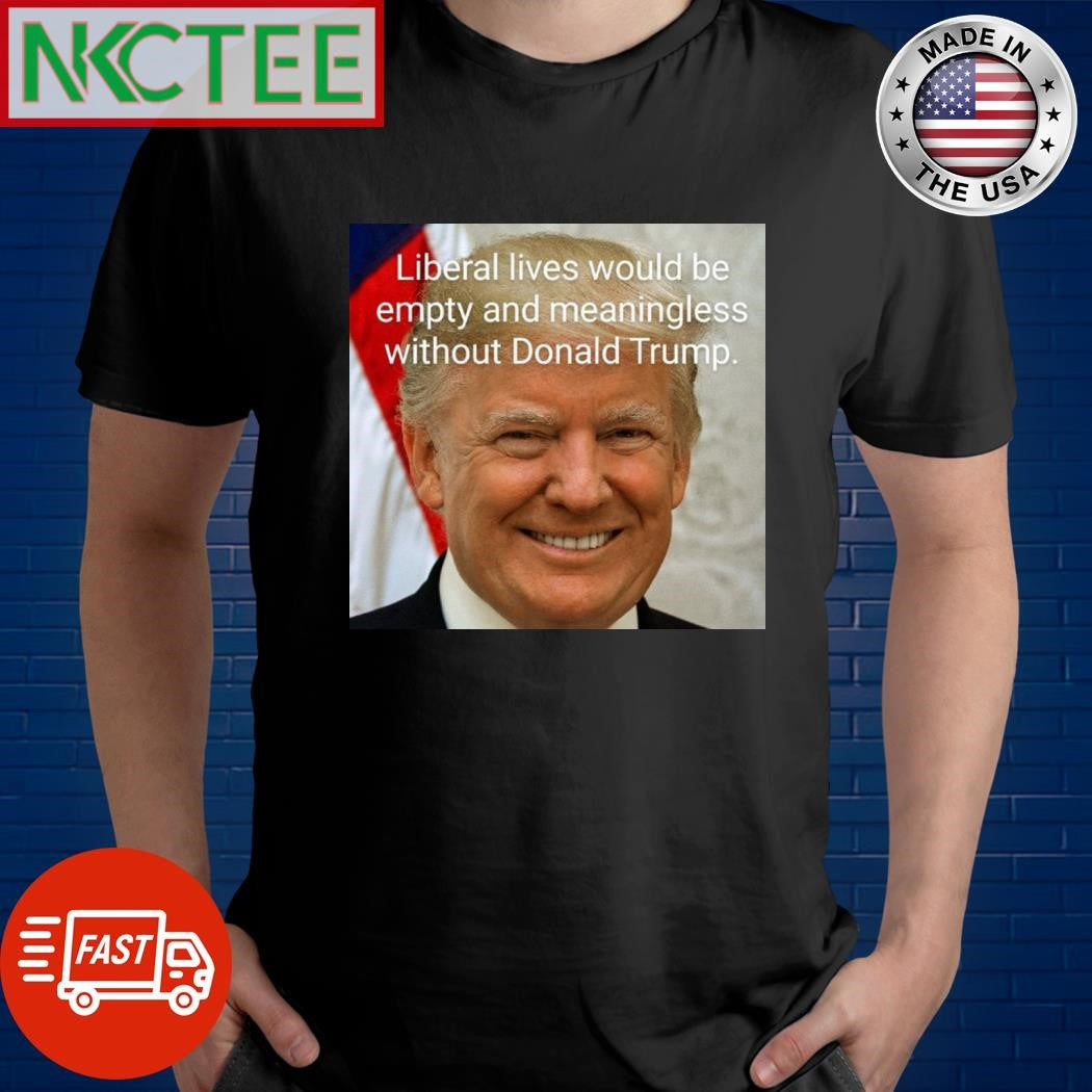 Liberal lives would be empty and meaningless without Donald Trump shirt
