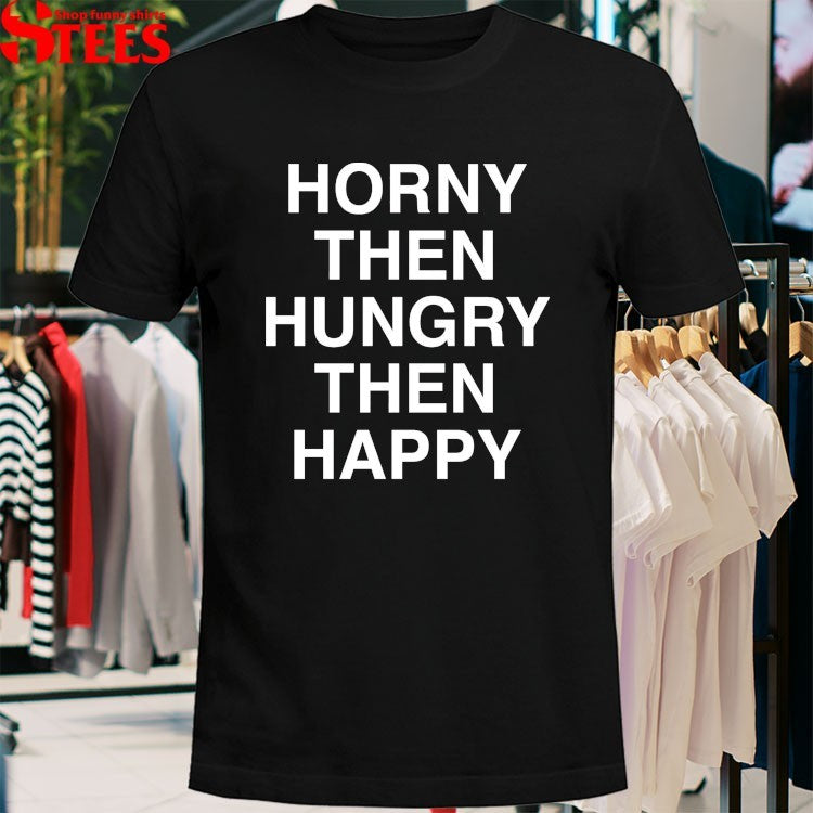 Horny Then Hungry Then Happy T-shirts