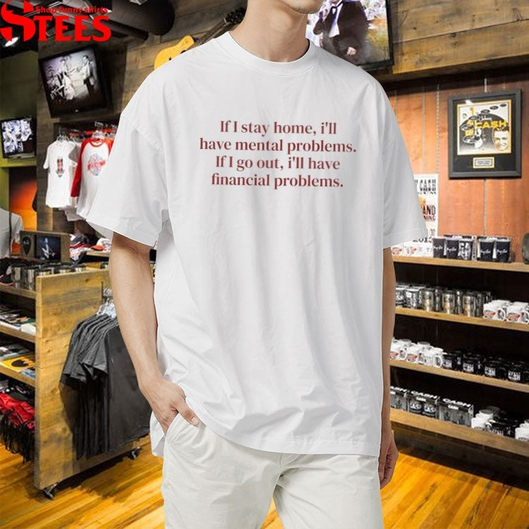 If I Stay Home I’ll Have Mental Problems If I Go Out I’ll Have Financial Problems T-shirts