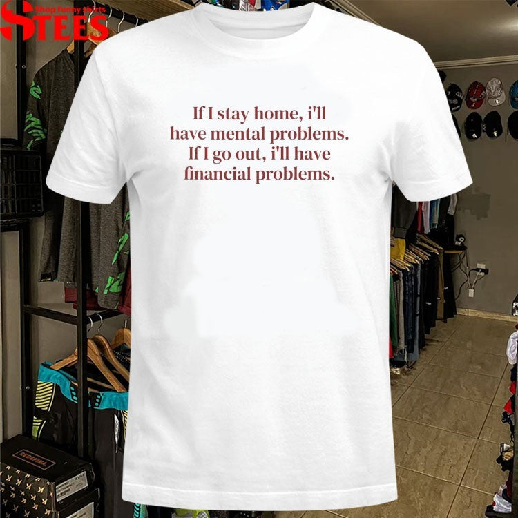 If I Stay Home I’ll Have Mental Problems If I Go Out I’ll Have Financial Problems T-shirts