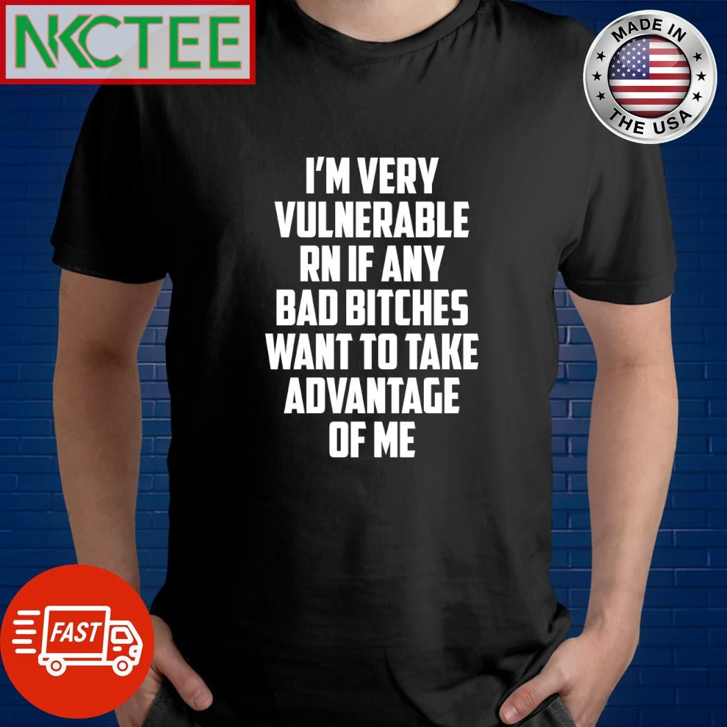 Top I’m very vulnerable RN if any bad bitches want to take advantage of me shirt