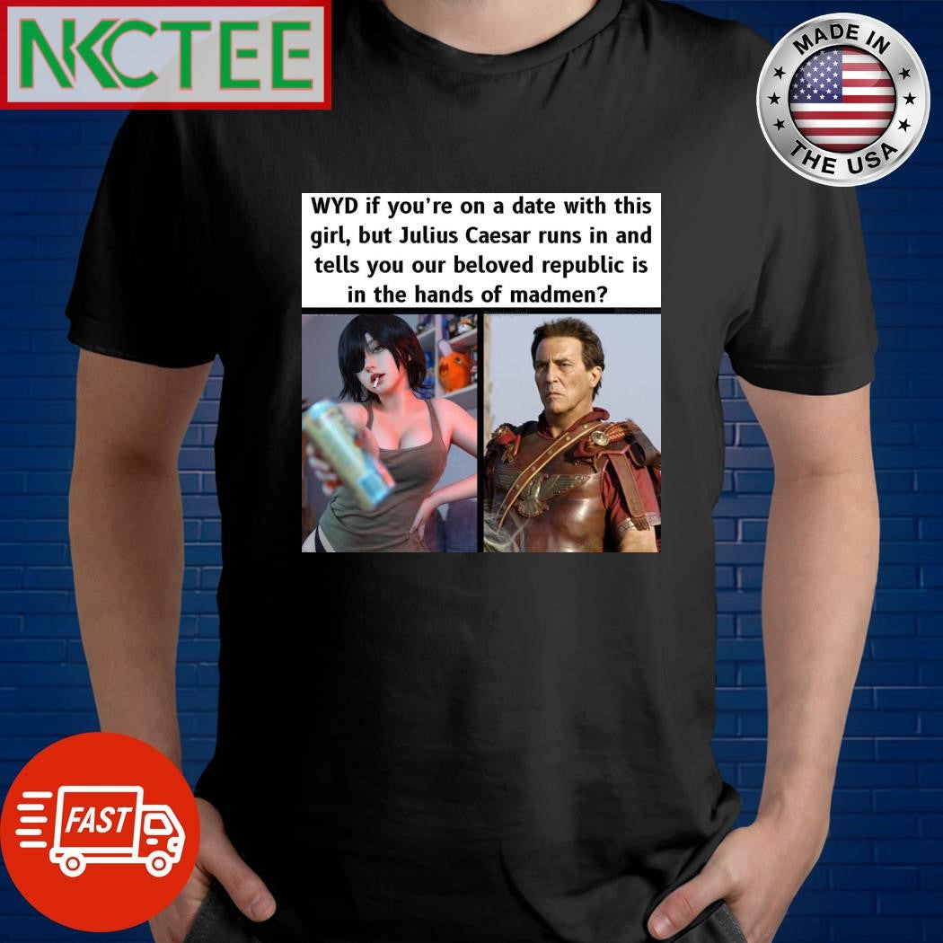 WYD if you’re on a date with this girl but Julius Caesar runs in and tells you our beloved republic is in the hands of madmen shirt