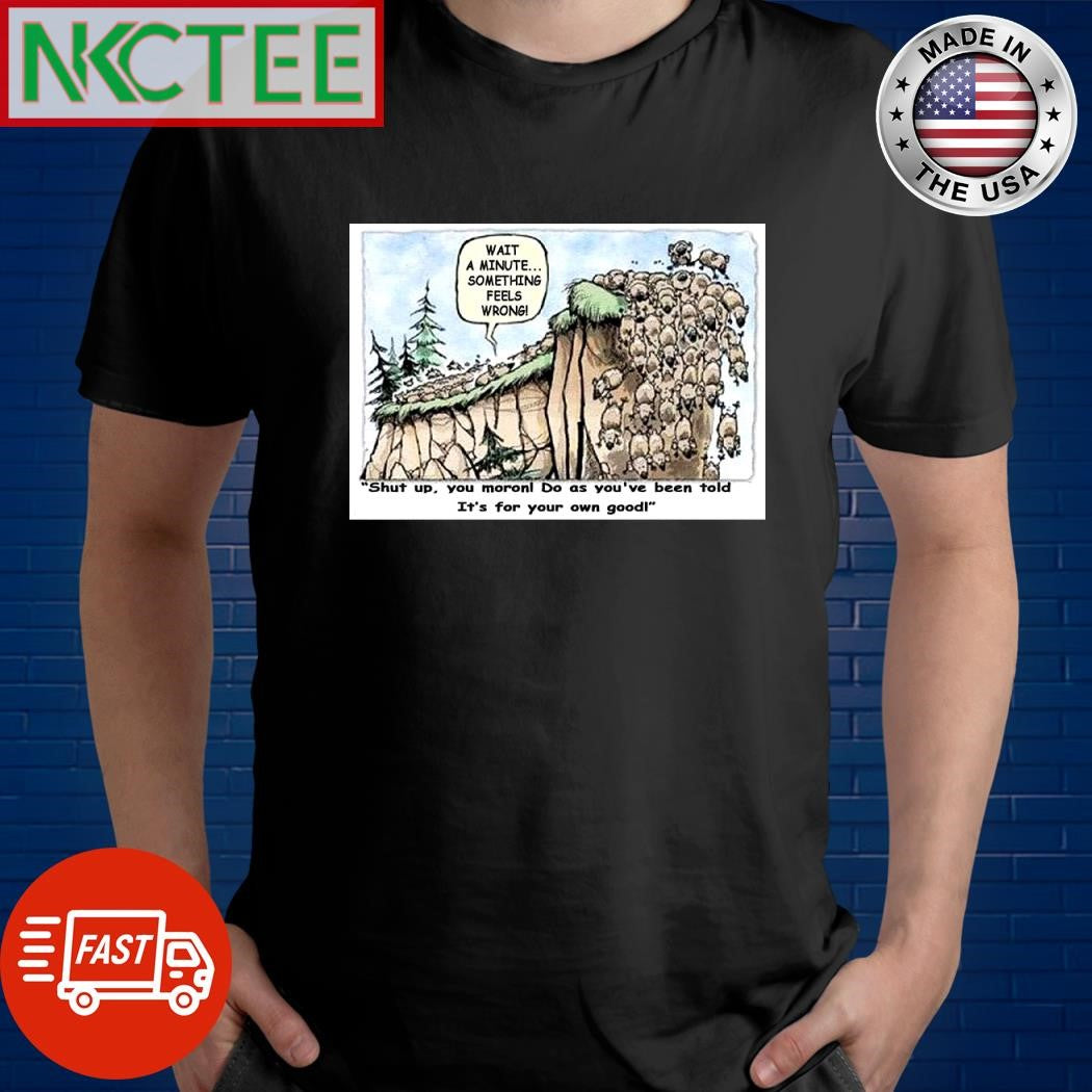 Wait a minute something feels wrong shut up you moron do as you’ve been told it’s for your own good shirt