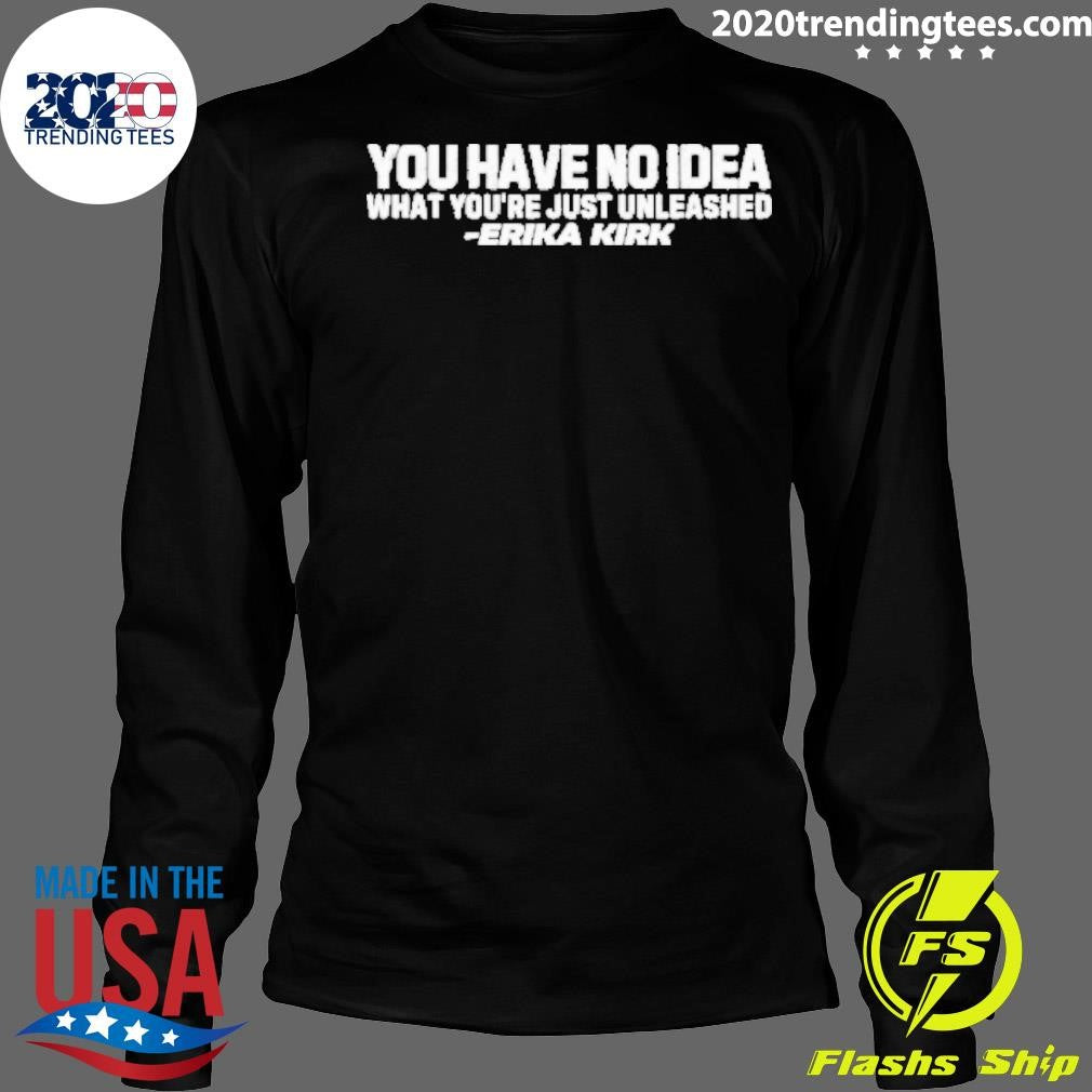 You Have No Idea What You Just Have Unleashed Erika Kirk Shirt
