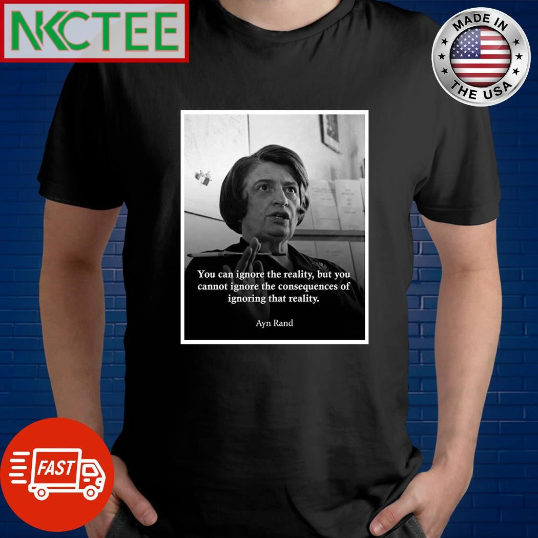 You can ignore the reality but you cannot ignore the consequences of ignoring that reality Ayn Rand shirt