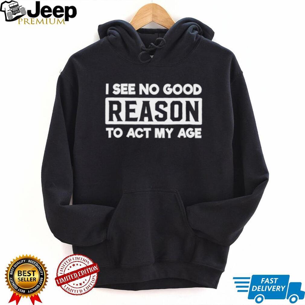 I see no good reason to act my age shirt