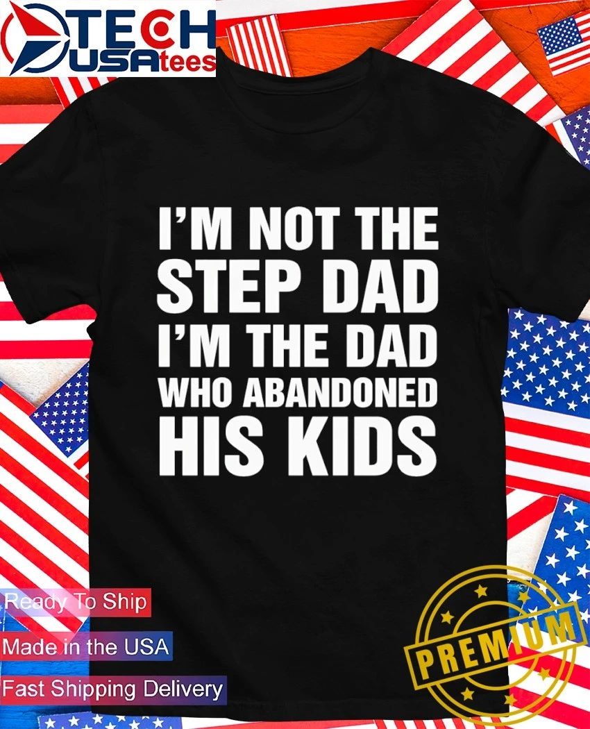 I’m not the step dad I’m the dad who abandoned his kids shirt