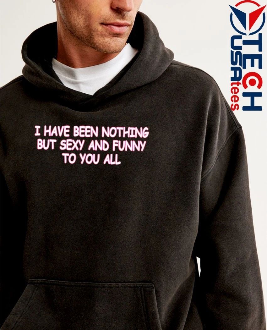 I have been nothing but sexy and funny to you all shirt