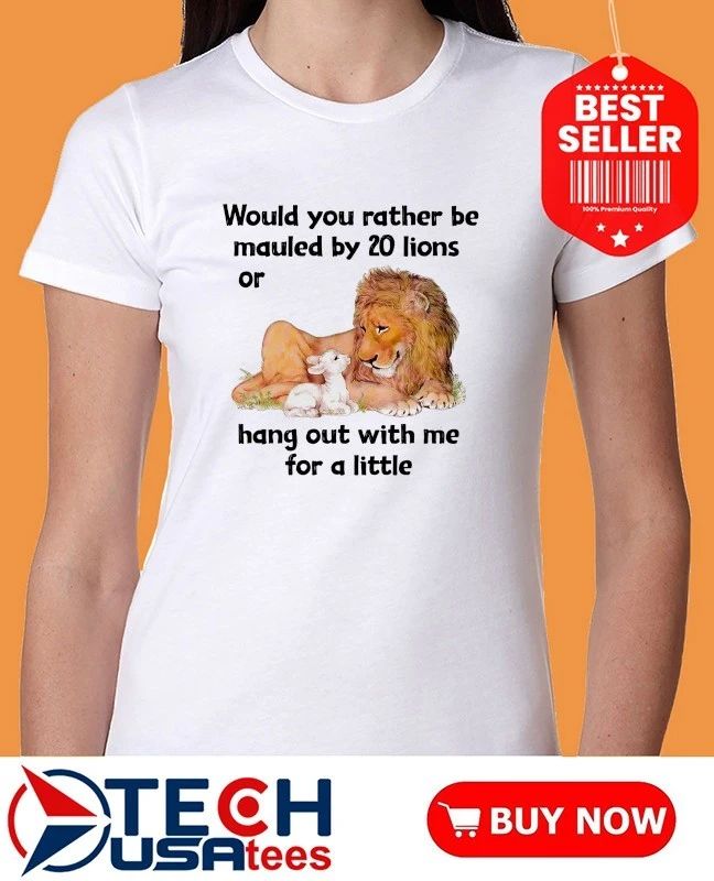 Would you rather be mauled by 20 lions or hang out with me for a little shirt