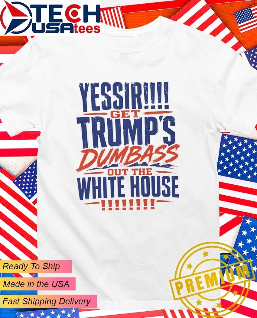 YESSIR get Trump’s dumbass out the White House shirt