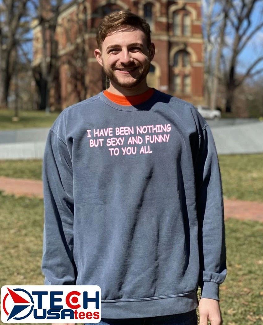 I have been nothing but sexy and funny to you all shirt