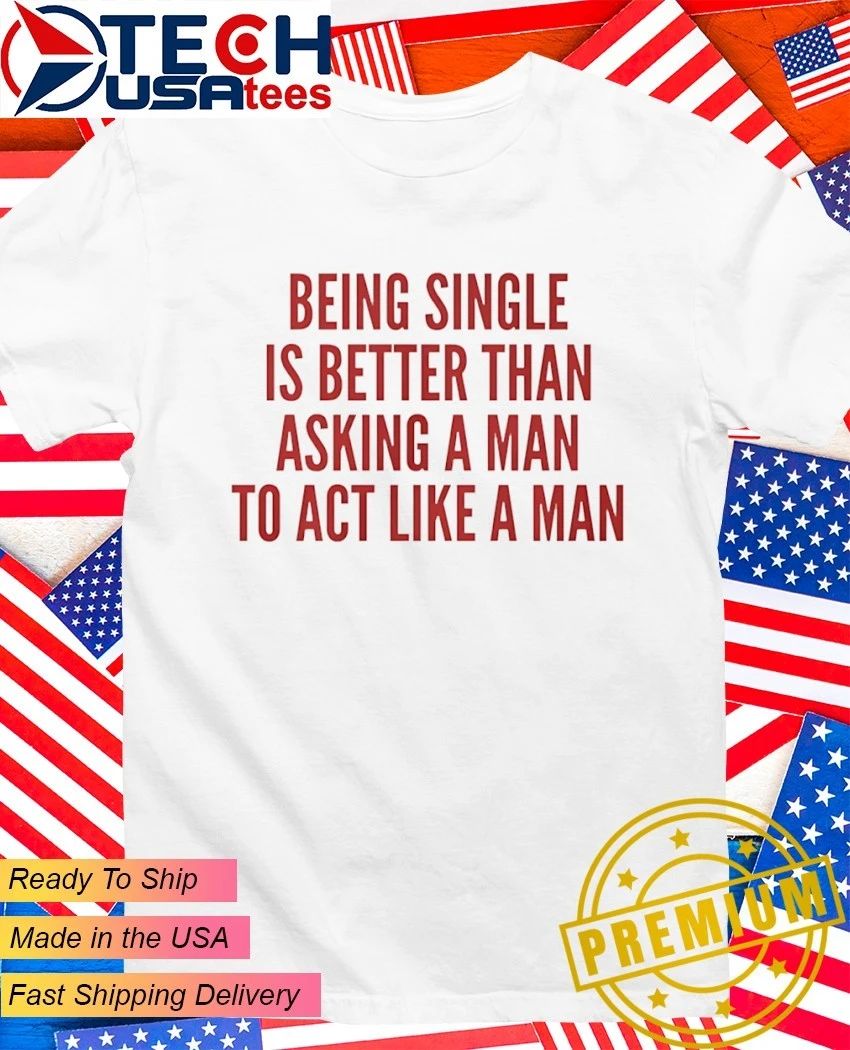 Being single is better than asking a man to act like a man shirt