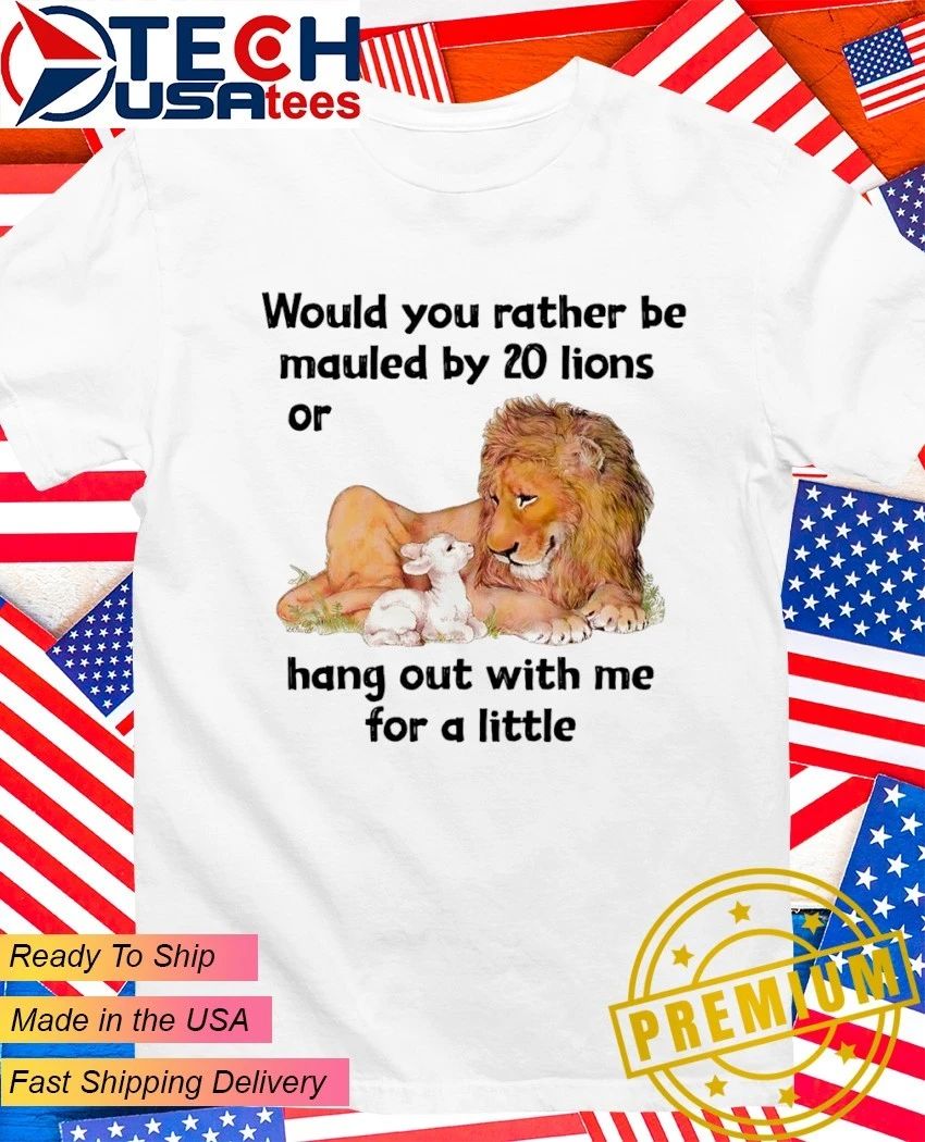 Would you rather be mauled by 20 lions or hang out with me for a little shirt