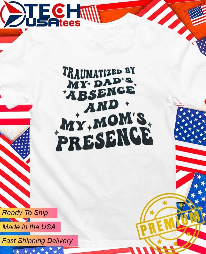 Traumatized by my dad’s absence and my mom’s presence shirt